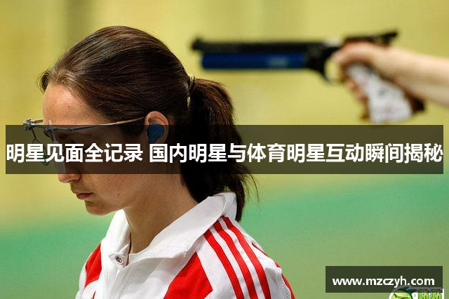 明星见面全记录 国内明星与体育明星互动瞬间揭秘