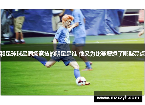 和足球球星同场竞技的明星是谁 他又为比赛增添了哪些亮点