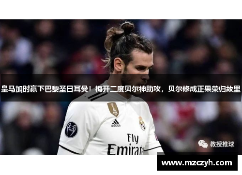 皇马加时赢下巴黎圣日耳曼！梅开二度贝尔神助攻，贝尔修成正果荣归故里